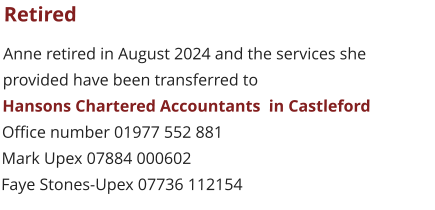 Retired Anne retired in August 2024 and the services she  provided have been transferred to  Hansons Chartered Accountants  in Castleford Office number 01977 552 881 Mark Upex 07884 000602 Faye Stones-Upex 07736 112154